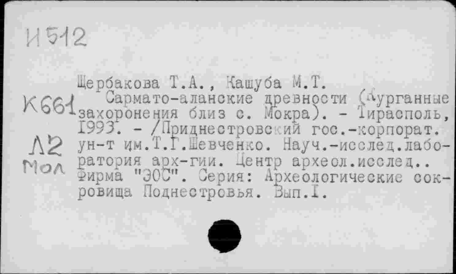 ﻿И Я 2
Щербакова Т.А. , '{ашуба М.Т.
* Сармато-аланские древности (курганные ' 'où ^-захоронения близ с. Мокра). - Тирасполь, 1993. - /Приднестровский гос.-корпорат.
Л2 Ун-Т им.Т.Г.Шевченко. Науч.-исслед.лабо-ЈЛ ратория арх-гии. дентр археол.исслед..
■ 1'- ±>ирма "ЭОО". Серия: Археологические сокровища Поднестровья. Зып.1.